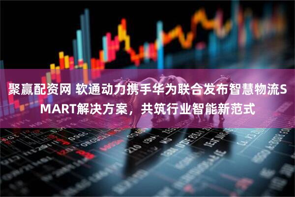 聚赢配资网 软通动力携手华为联合发布智慧物流SMART解决方案，共筑行业智能新范式