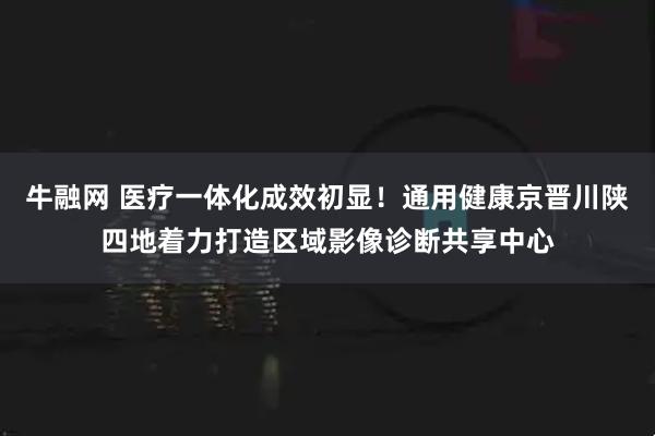 牛融网 医疗一体化成效初显！通用健康京晋川陕四地着力打造区域影像诊断共享中心