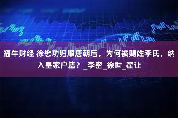 福牛财经 徐懋功归顺唐朝后，为何被赐姓李氏，纳入皇家户籍？_李密_徐世_翟让