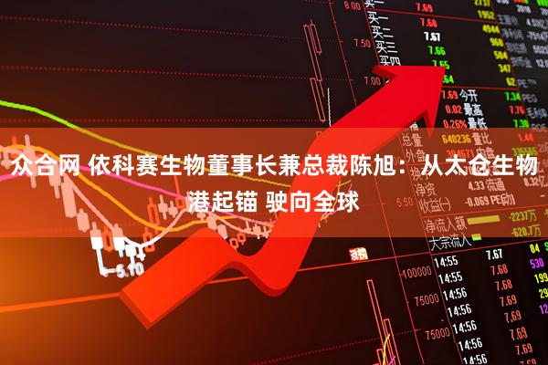 众合网 依科赛生物董事长兼总裁陈旭：从太仓生物港起锚 驶向全球