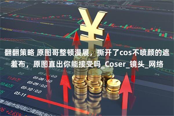 翻翻策略 原图哥整顿漫展，撕开了cos不喷颜的遮羞布，原图直出你能接受吗_Coser_镜头_网络