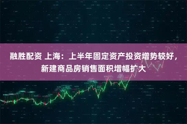 融胜配资 上海：上半年固定资产投资增势较好，新建商品房销售面积增幅扩大