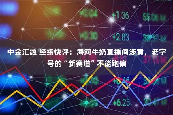 中金汇融 经纬快评:海河牛奶直播间涉黄,老字号的“新赛道”不能跑偏