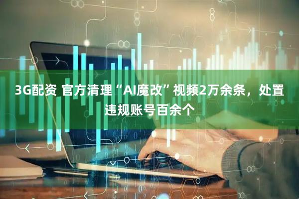 3G配资 官方清理“AI魔改”视频2万余条，处置违规账号百余个