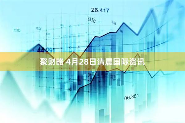 聚财略 4月28日清晨国际资讯