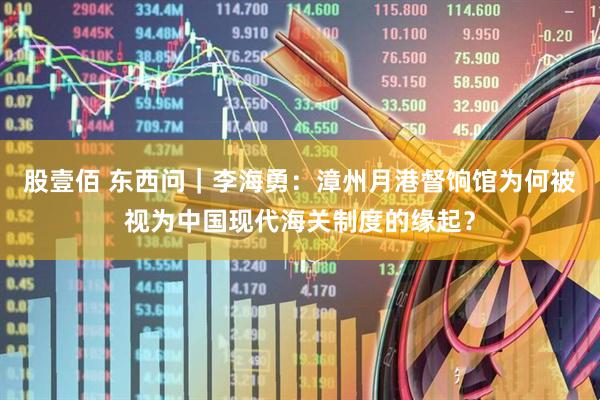 股壹佰 东西问｜李海勇：漳州月港督饷馆为何被视为中国现代海关制度的缘起？