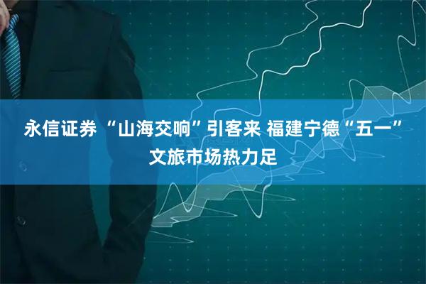 永信证券 “山海交响”引客来 福建宁德“五一”文旅市场热力足