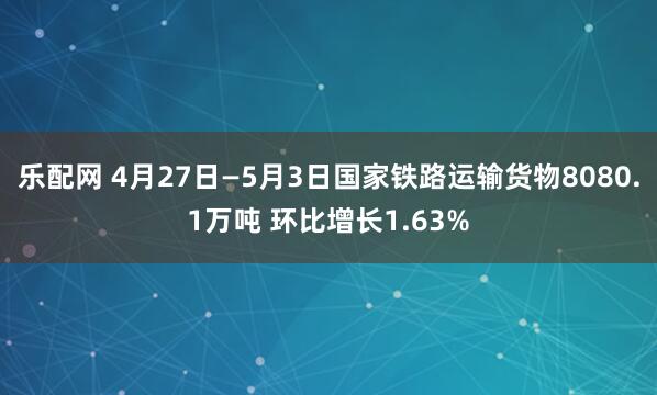 乐配网 4月27日—5月3日国家铁路运输货物8080.1万吨 环比增长1.63%