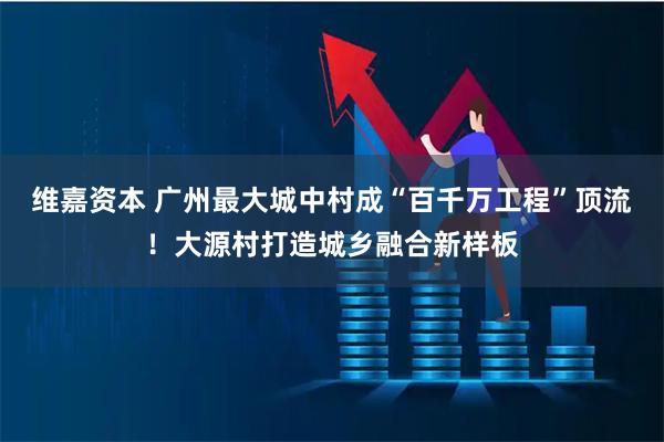 维嘉资本 广州最大城中村成“百千万工程”顶流！大源村打造城乡融合新样板