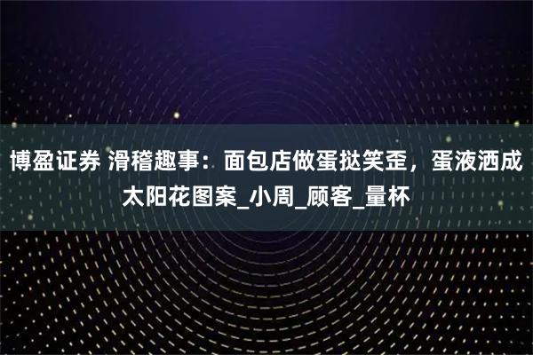 博盈证券 滑稽趣事：面包店做蛋挞笑歪，蛋液洒成太阳花图案_小周_顾客_量杯