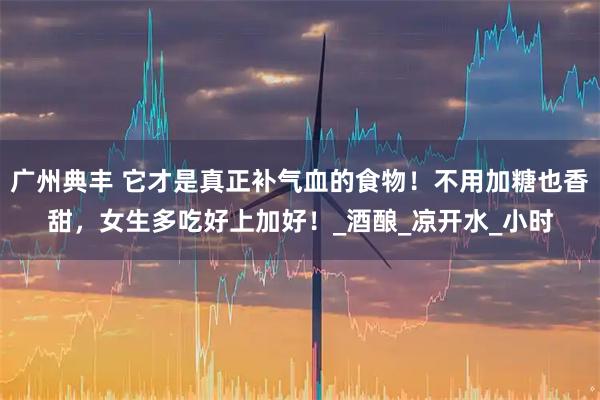 广州典丰 它才是真正补气血的食物！不用加糖也香甜，女生多吃好上加好！_酒酿_凉开水_小时