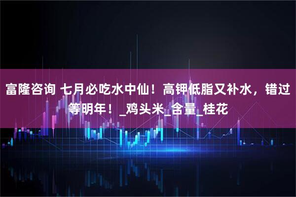 富隆咨询 七月必吃水中仙！高钾低脂又补水，错过等明年！_鸡头米_含量_桂花