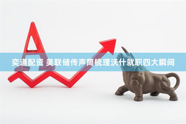 奕道配资 美联储传声筒梳理沃什就职四大瞬间