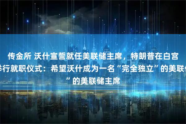 传金所 沃什宣誓就任美联储主席，特朗普在白宫为其举行就职仪式：希望沃什成为一名“完全独立”的美联储主席