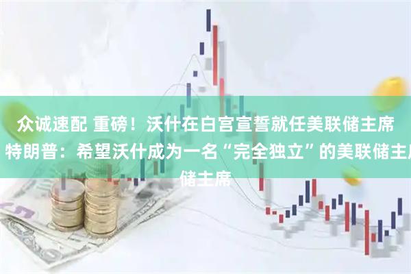 众诚速配 重磅！沃什在白宫宣誓就任美联储主席，特朗普：希望沃什成为一名“完全独立”的美联储主席