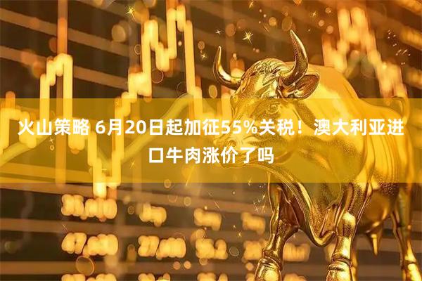 火山策略 6月20日起加征55%关税！澳大利亚进口牛肉涨价了吗