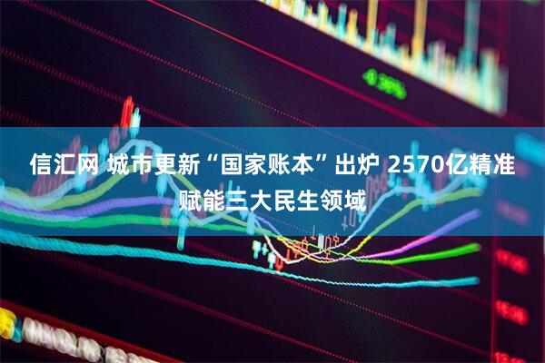 信汇网 城市更新“国家账本”出炉 2570亿精准赋能三大民生领域