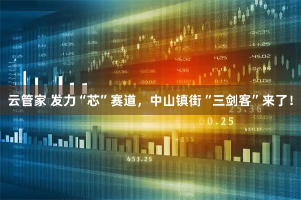 云管家 发力“芯”赛道，中山镇街“三剑客”来了！