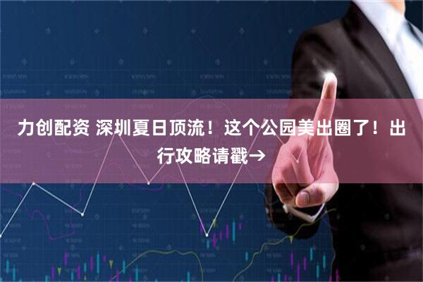 力创配资 深圳夏日顶流！这个公园美出圈了！出行攻略请戳→