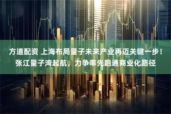 方道配资 上海布局量子未来产业再迈关键一步!张江量子湾起航,力争率先跑通商业化路径