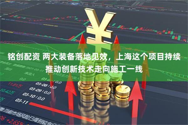铭创配资 两大装备落地见效，上海这个项目持续推动创新技术走向施工一线