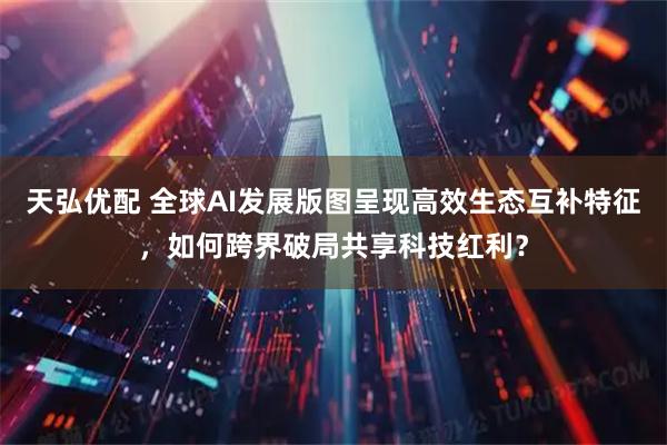 天弘优配 全球AI发展版图呈现高效生态互补特征，如何跨界破局共享科技红利？