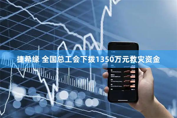 捷希缘 全国总工会下拨1350万元救灾资金