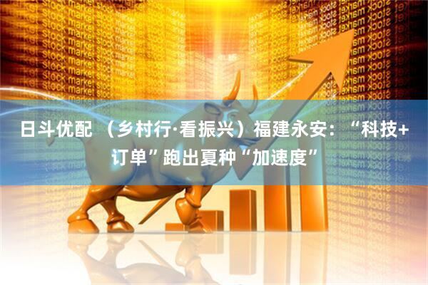 日斗优配 (乡村行·看振兴)福建永安:“科技+订单”跑出夏种“加速度”