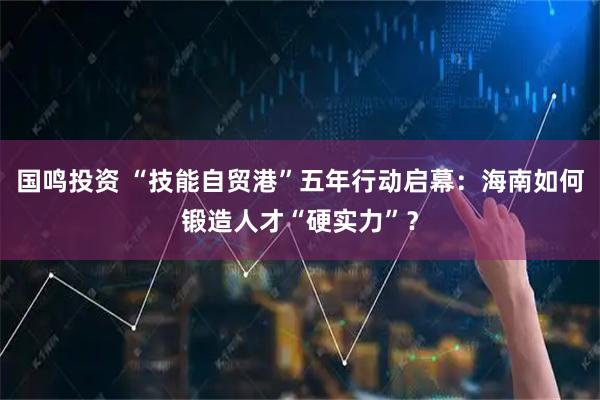 国鸣投资 “技能自贸港”五年行动启幕：海南如何锻造人才“硬实力”？