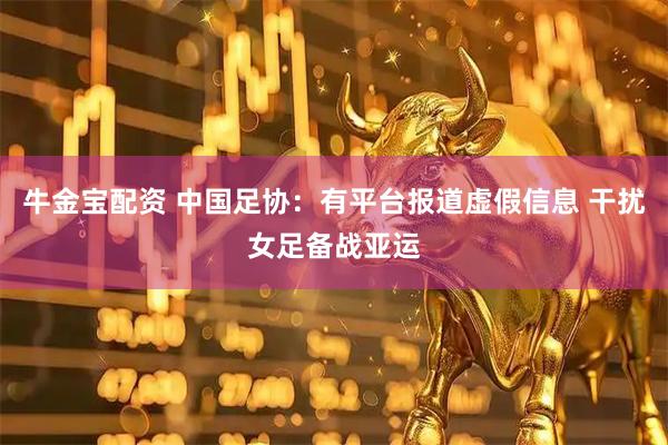牛金宝配资 中国足协：有平台报道虚假信息 干扰女足备战亚运