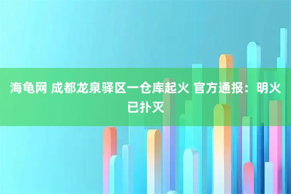 海龟网 成都龙泉驿区一仓库起火 官方通报：明火已扑灭
