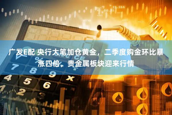 广发E配 央行大笔加仓黄金，二季度购金环比暴涨四倍，贵金属板块迎来行情