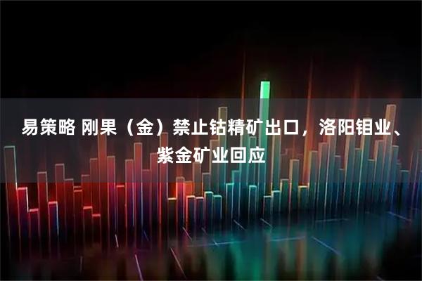 易策略 刚果（金）禁止钴精矿出口，洛阳钼业、紫金矿业回应