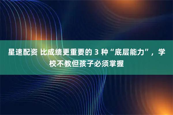 星速配资 比成绩更重要的 3 种“底层能力”，学校不教但孩子必须掌握