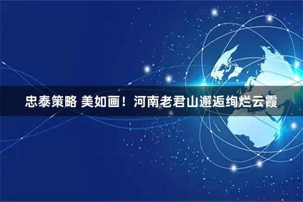 忠泰策略 美如画！河南老君山邂逅绚烂云霞